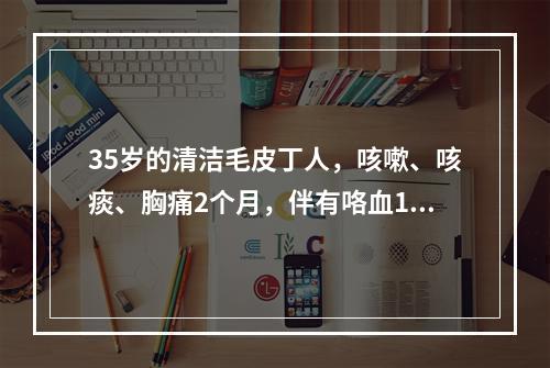 35岁的清洁毛皮丁人，咳嗽、咳痰、胸痛2个月，伴有咯血1个月