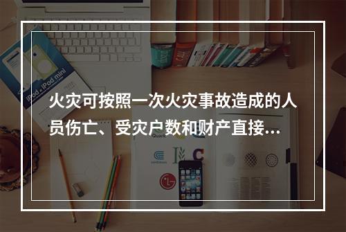 火灾可按照一次火灾事故造成的人员伤亡、受灾户数和财产直接损失