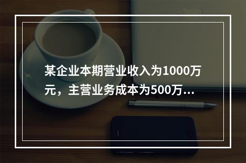 某企业本期营业收入为1000万元，主营业务成本为500万元，