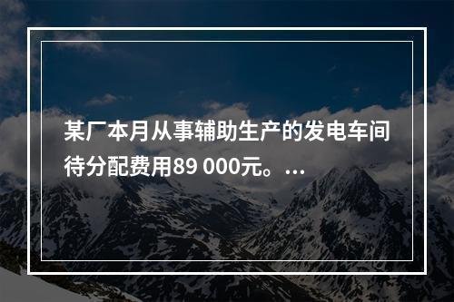 某厂本月从事辅助生产的发电车间待分配费用89 000元。本月