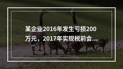 某企业2016年发生亏损200万元，2017年实现税前会计利