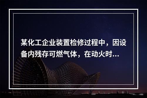 某化工企业装置检修过程中，因设备内残存可燃气体，在动火时发生