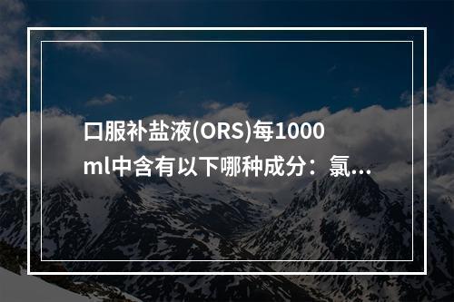 口服补盐液(ORS)每1000ml中含有以下哪种成分：氯化钠