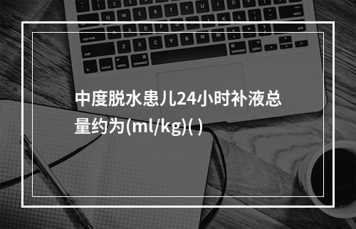 中度脱水患儿24小时补液总量约为(ml/kg)( )