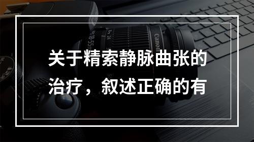 关于精索静脉曲张的治疗，叙述正确的有