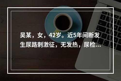 吴某，女，42岁。近5年间断发生尿路刺激征，无发热，尿检：尿