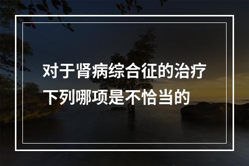 对于肾病综合征的治疗下列哪项是不恰当的