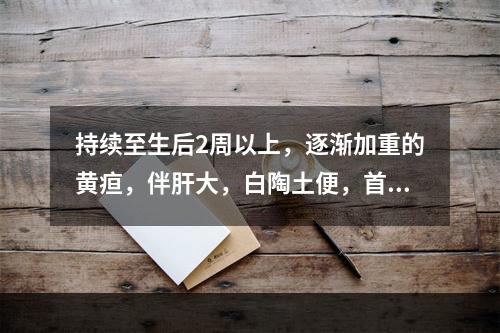 持续至生后2周以上，逐渐加重的黄疸，伴肝大，白陶土便，首先考