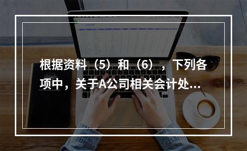 根据资料（5）和（6），下列各项中，关于A公司相关会计处理结