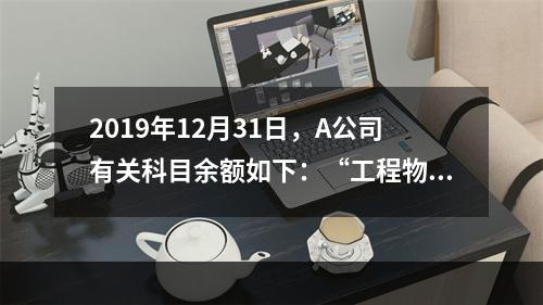 2019年12月31日，A公司有关科目余额如下：“工程物资”