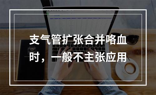 支气管扩张合并咯血时，一般不主张应用