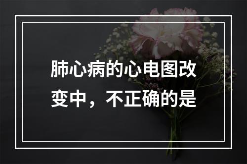 肺心病的心电图改变中，不正确的是