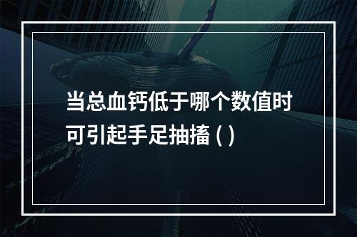 当总血钙低于哪个数值时可引起手足抽搐 ( )