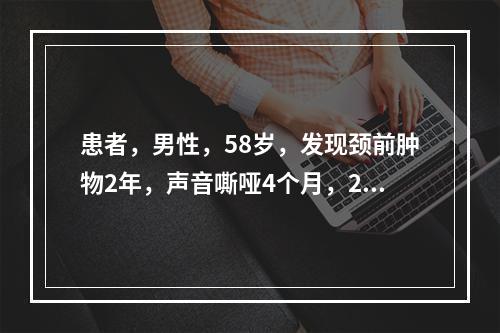 患者，男性，58岁，发现颈前肿物2年，声音嘶哑4个月，2个月