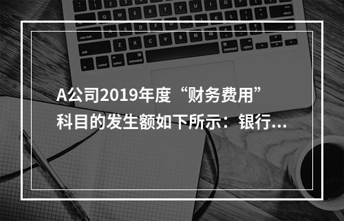 A公司2019年度“财务费用”科目的发生额如下所示：银行长期