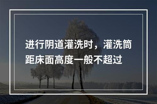 进行阴道灌洗时，灌洗筒距床面高度一般不超过