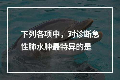 下列各项中，对诊断急性肺水肿最特异的是