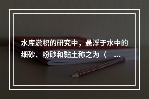 水库淤积的研究中，悬浮于水中的细砂、粉砂和黏土称之为（　）。