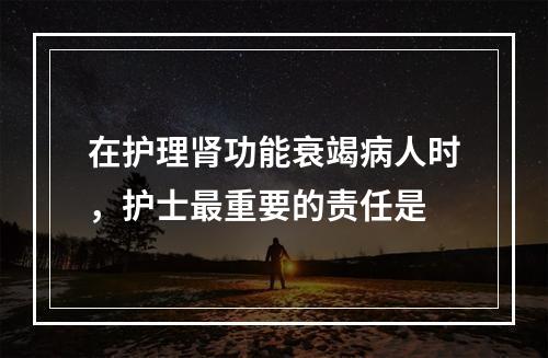 在护理肾功能衰竭病人时，护士最重要的责任是