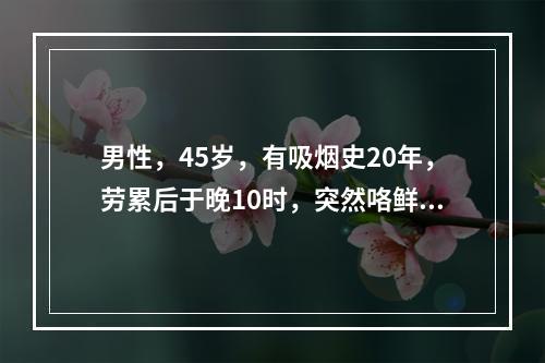 男性，45岁，有吸烟史20年，劳累后于晚10时，突然咯鲜红色