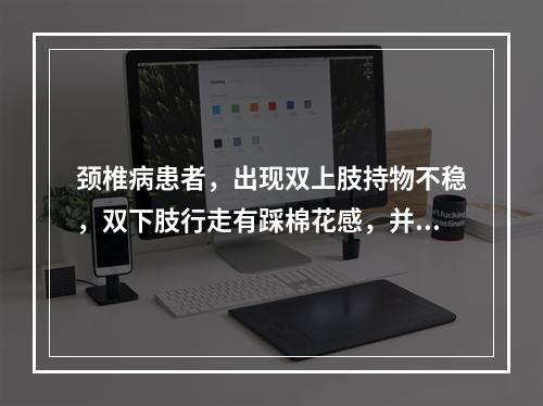 颈椎病患者，出现双上肢持物不稳，双下肢行走有踩棉花感，并出现