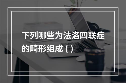 下列哪些为法洛四联症的畸形组成 ( )