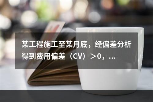 某工程施工至某月底，经偏差分析得到费用偏差（CV）＞0，进度