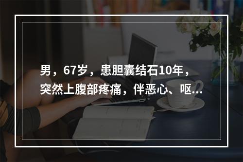 男，67岁，患胆囊结石10年，突然上腹部疼痛，伴恶心、呕吐、