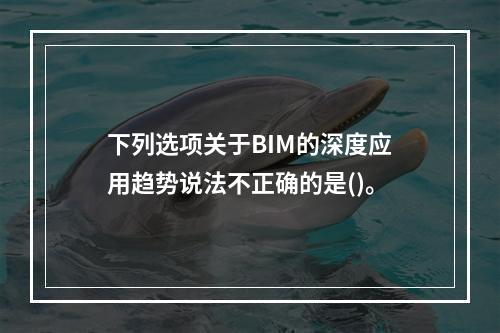 下列选项关于BIM的深度应用趋势说法不正确的是()。