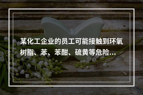 某化工企业的员工可能接触到环氧树脂、苯、苯酣、硫黄等危险化学