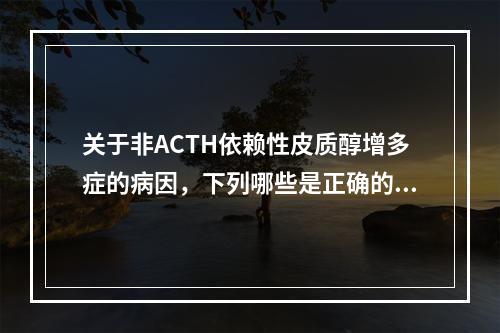 关于非ACTH依赖性皮质醇增多症的病因，下列哪些是正确的()