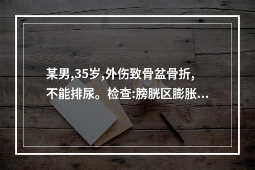 某男,35岁,外伤致骨盆骨折,不能排尿。检查:膀胱区膨胀。肛