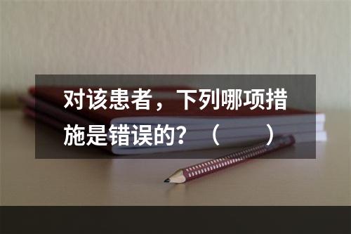 对该患者，下列哪项措施是错误的？（　　）