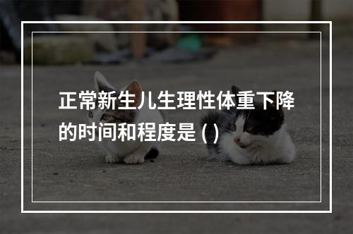 正常新生儿生理性体重下降的时间和程度是 ( )