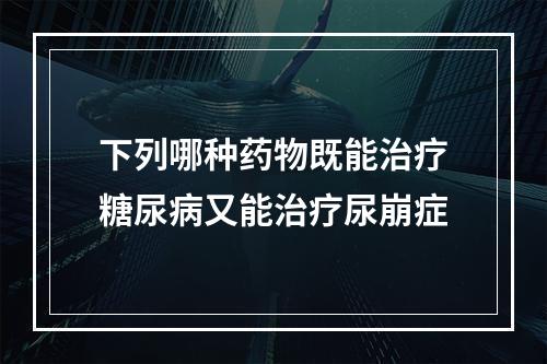 下列哪种药物既能治疗糖尿病又能治疗尿崩症