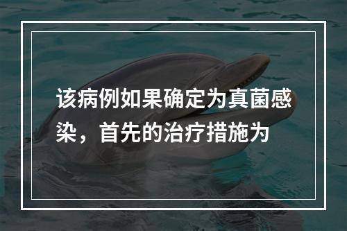 该病例如果确定为真菌感染，首先的治疗措施为