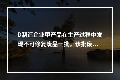 D制造企业甲产品在生产过程中发现不可修复废品一批，该批废品的