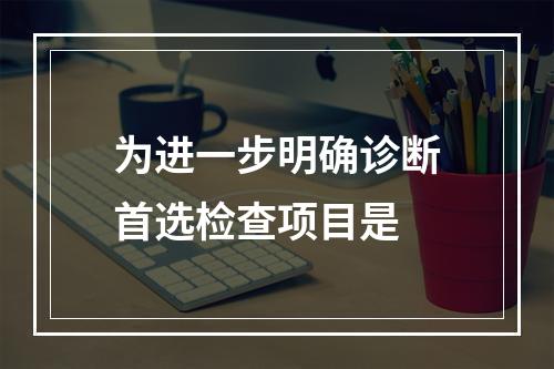 为进一步明确诊断首选检查项目是