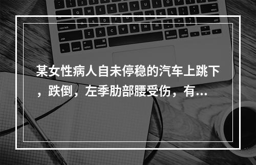 某女性病人自未停稳的汽车上跳下，跌倒，左季肋部腰受伤，有腹痛