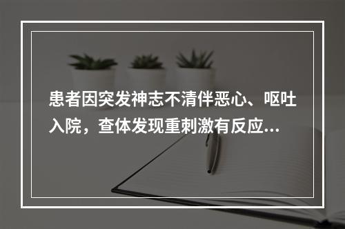 患者因突发神志不清伴恶心、呕吐入院，查体发现重刺激有反应，偶