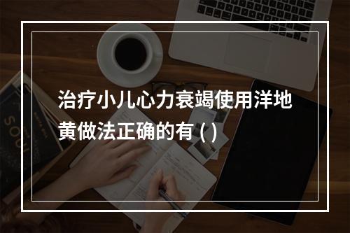 治疗小儿心力衰竭使用洋地黄做法正确的有 ( )