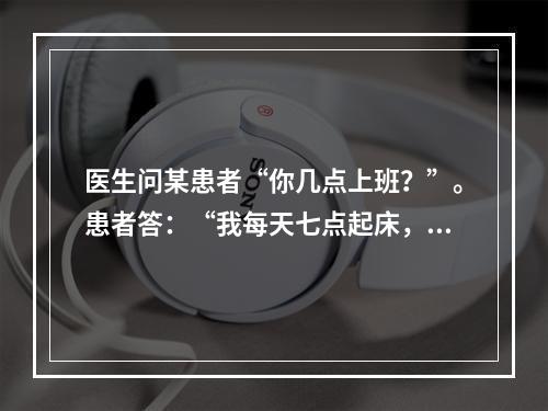 医生问某患者“你几点上班？”。患者答：“我每天七点起床，洗脸