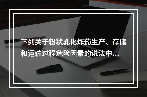 下列关于粉状乳化炸药生产、存储和运输过程危险因素的说法中，正