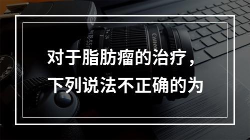 对于脂肪瘤的治疗，下列说法不正确的为