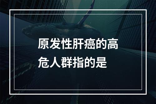 原发性肝癌的高危人群指的是