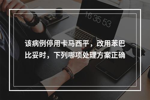 该病例停用卡马西平，改用苯巴比妥时，下列哪项处理方案正确