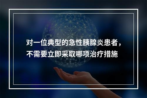 对一位典型的急性胰腺炎患者，不需要立即采取哪项治疗措施