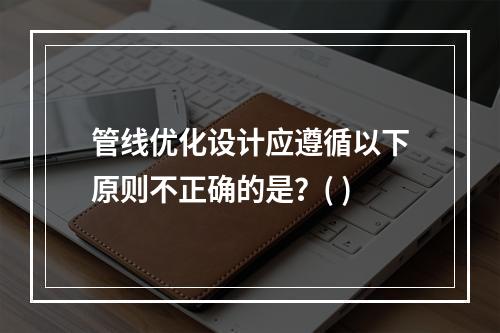 管线优化设计应遵循以下原则不正确的是？( )