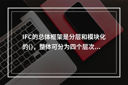 IFC的总体框架是分层和模块化的()，整体可分为四个层次。