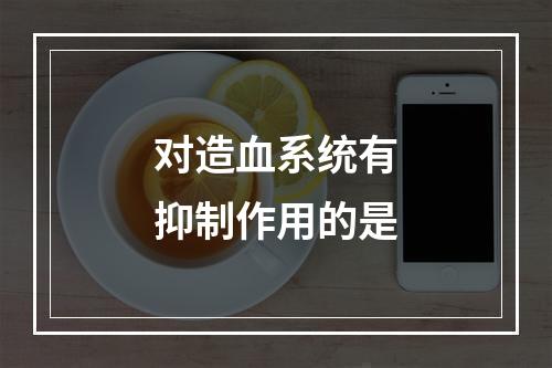 对造血系统有抑制作用的是